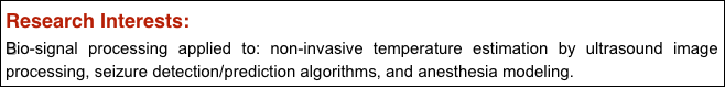 Research Interests: 
Bio-signal processing applied to: non-invasive temperature estimation by ultrasound image processing, seizure detection/prediction algorithms, and anesthesia modeling.
